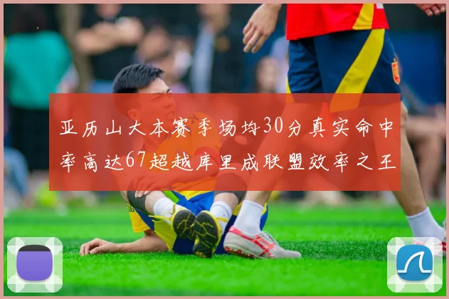 亚历山大本赛季场均30分真实命中率高达67超越库里成联盟效率之王