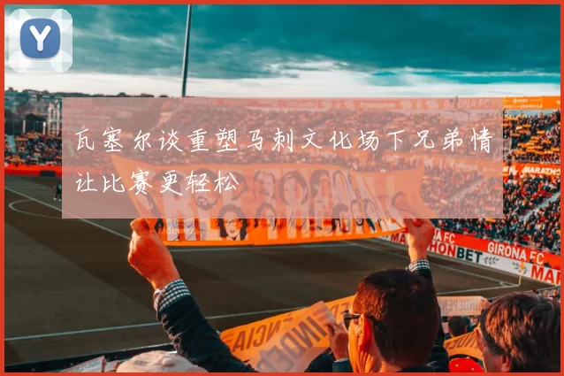 瓦塞尔谈重塑马刺文化场下兄弟情让比赛更轻松