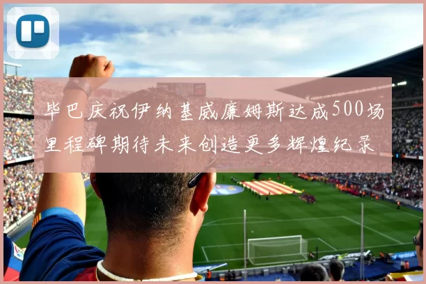 毕巴庆祝伊纳基威廉姆斯达成500场里程碑期待未来创造更多辉煌纪录
