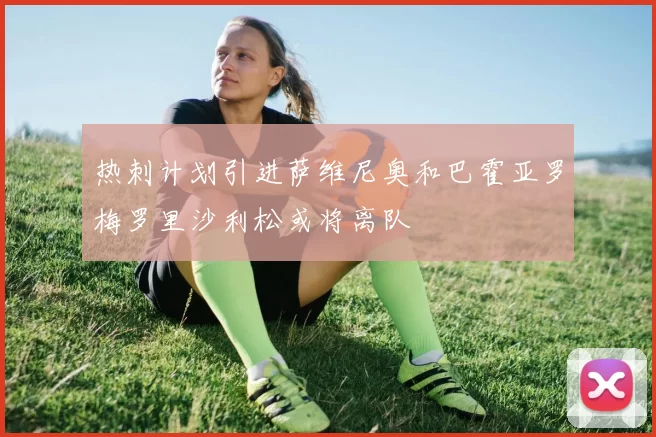 热刺计划引进萨维尼奥和巴霍亚罗梅罗里沙利松或将离队