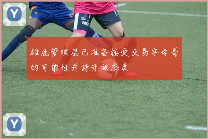 雄鹿管理层已准备接受交易字母哥的可能性并持开放态度