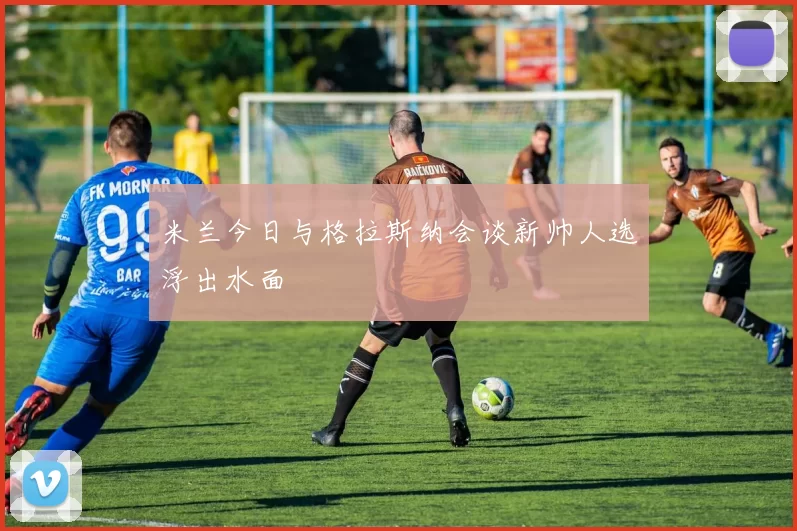 米兰今日与格拉斯纳会谈新帅人选浮出水面