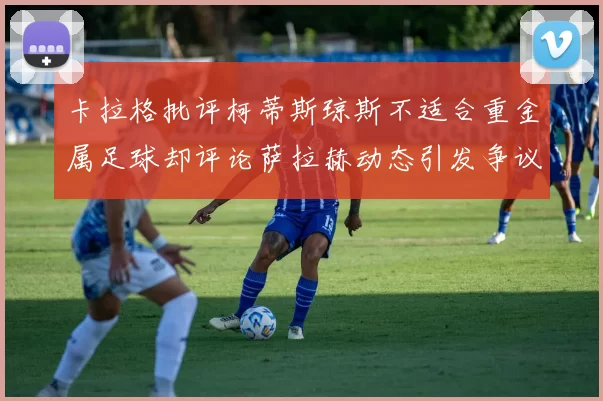 卡拉格批评柯蒂斯琼斯不适合重金属足球却评论萨拉赫动态引发争议