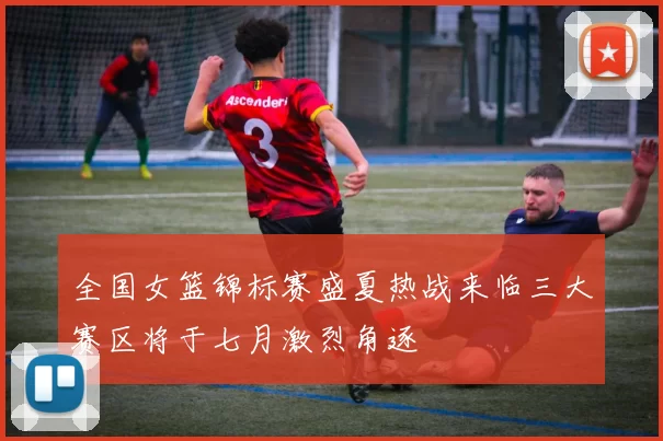 全国女篮锦标赛盛夏热战来临三大赛区将于七月激烈角逐