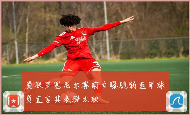 曼联罗塞尼尔赛前自曝脆弱蓝军球员直言其表现太软