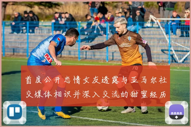 首度公开恋情女友透露与亚马尔社交媒体相识并深入交流的甜蜜经历