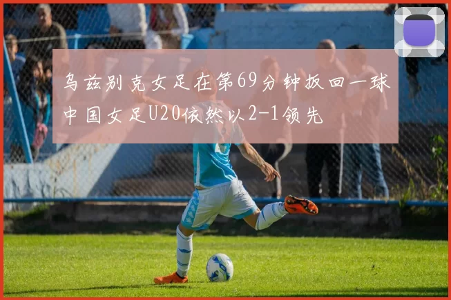 乌兹别克女足在第69分钟扳回一球中国女足U20依然以2-1领先