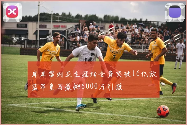 库库雷利亚生涯转会费突破16亿欧蓝军皇马豪掷6000万引援