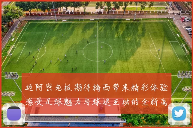 迈阿密老板期待梅西带来精彩体验感受足球魅力与球迷互动的全新高度