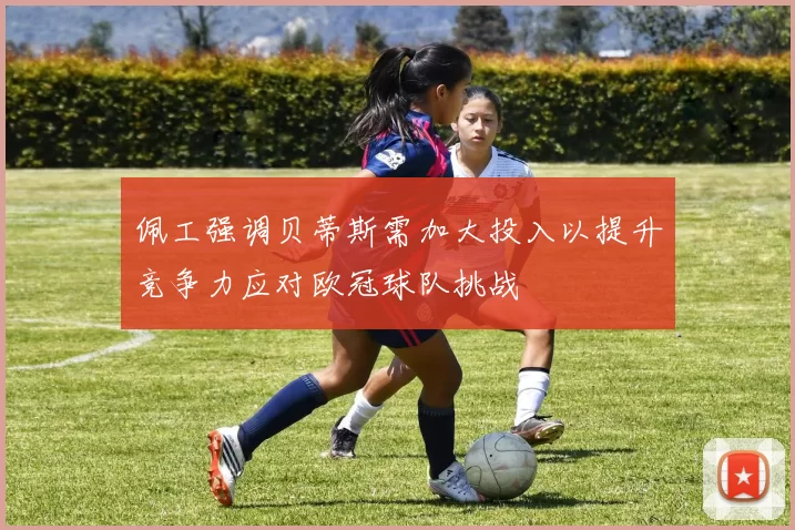 佩工强调贝蒂斯需加大投入以提升竞争力应对欧冠球队挑战