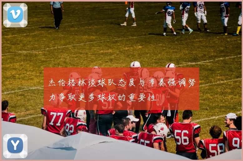 杰伦格林谈球队态度与节奏强调努力争取更多球权的重要性
