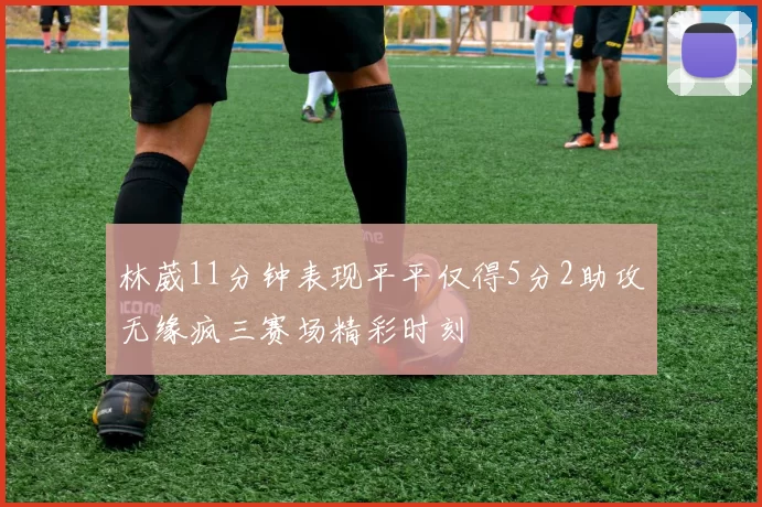 林葳11分钟表现平平仅得5分2助攻无缘疯三赛场精彩时刻