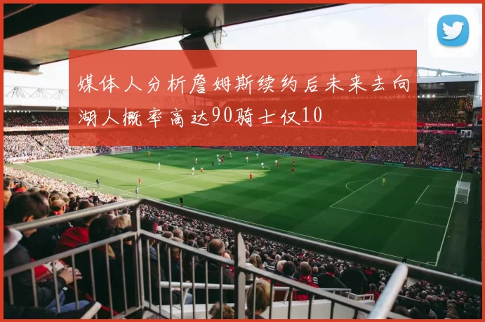 媒体人分析詹姆斯续约后未来去向湖人概率高达90骑士仅10