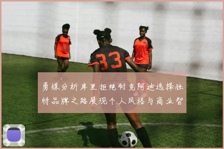 勇媒分析库里拒绝耐克阿迪选择独特品牌之路展现个人风格与商业智慧