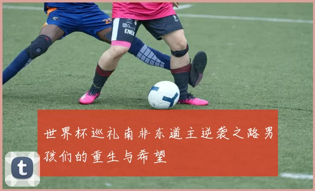 世界杯巡礼南非东道主逆袭之路男孩们的重生与希望