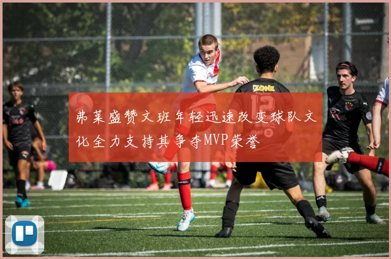 弗莱盛赞文班年轻迅速改变球队文化全力支持其争夺MVP荣誉