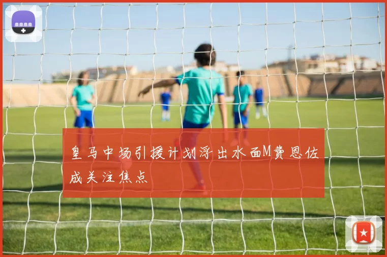 皇马中场引援计划浮出水面M费恩佐成关注焦点