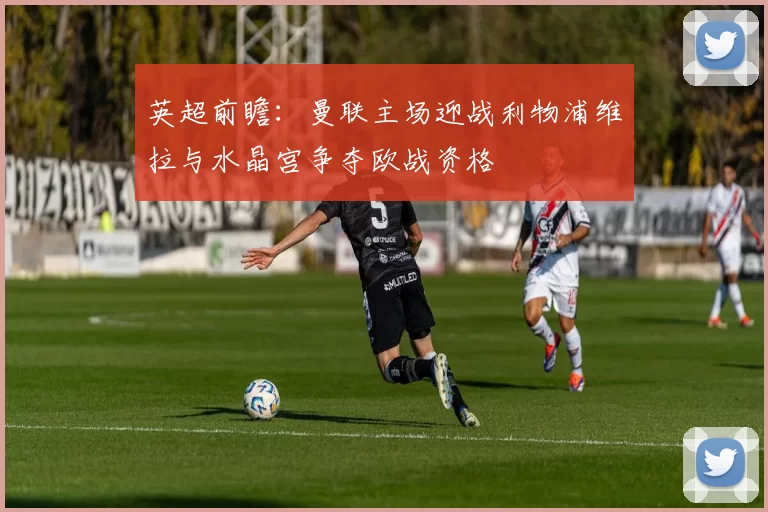 英超前瞻：曼联主场迎战利物浦维拉与水晶宫争夺欧战资格