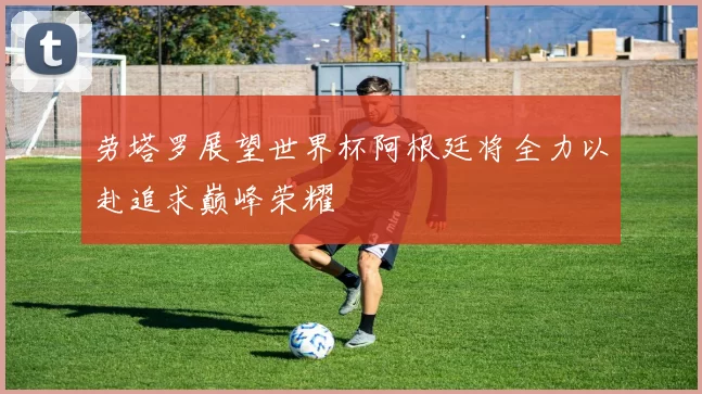 劳塔罗展望世界杯阿根廷将全力以赴追求巅峰荣耀