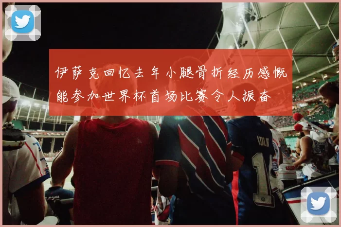 伊萨克回忆去年小腿骨折经历感慨能参加世界杯首场比赛令人振奋