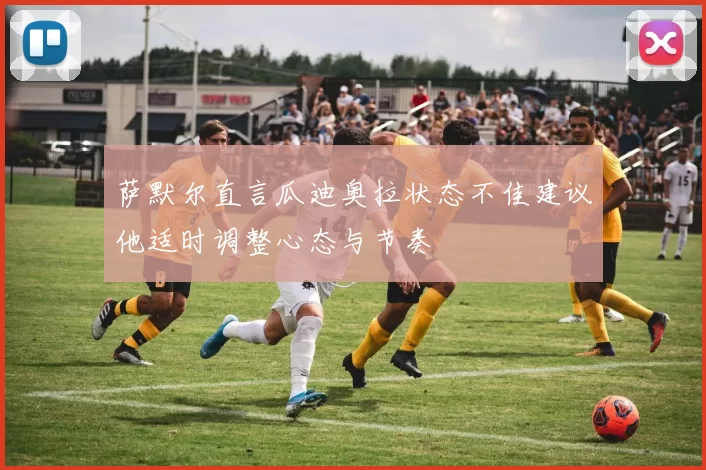 萨默尔直言瓜迪奥拉状态不佳建议他适时调整心态与节奏