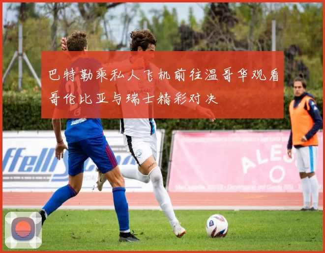 巴特勒乘私人飞机前往温哥华观看哥伦比亚与瑞士精彩对决