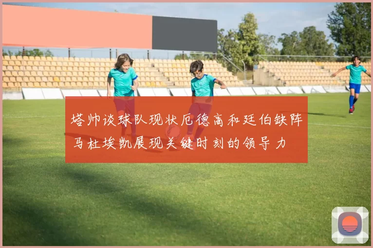 塔帅谈球队现状厄德高和廷伯缺阵马杜埃凯展现关键时刻的领导力
