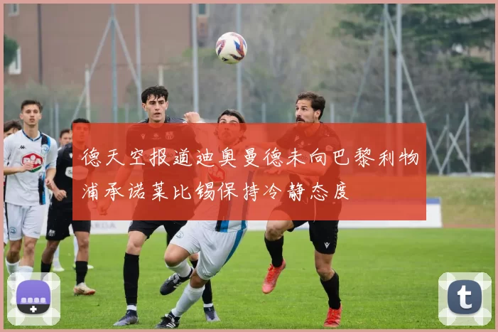 德天空报道迪奥曼德未向巴黎利物浦承诺莱比锡保持冷静态度