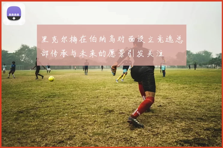 里克尔梅在伯纳乌对面设立竞选总部传承与未来的愿景引发关注